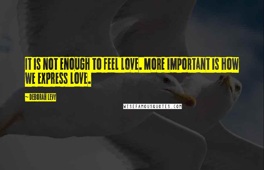 Deborah Levy Quotes: It is not enough to feel love. More important is how we express love.