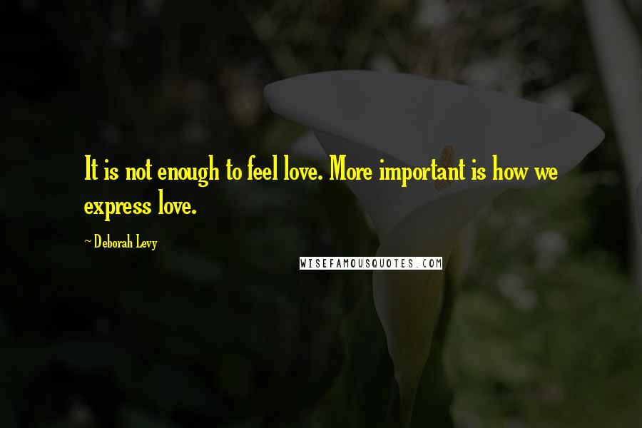 Deborah Levy Quotes: It is not enough to feel love. More important is how we express love.