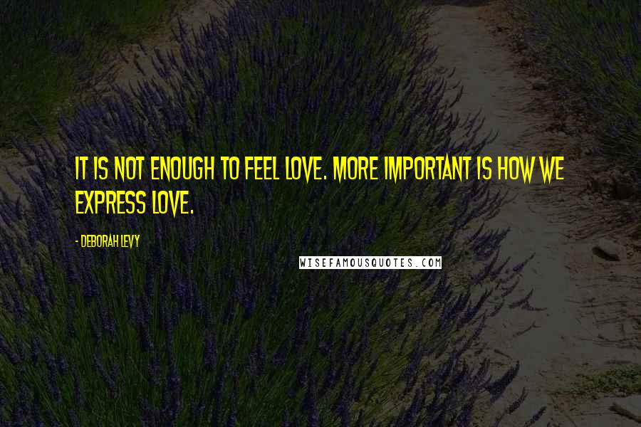 Deborah Levy Quotes: It is not enough to feel love. More important is how we express love.