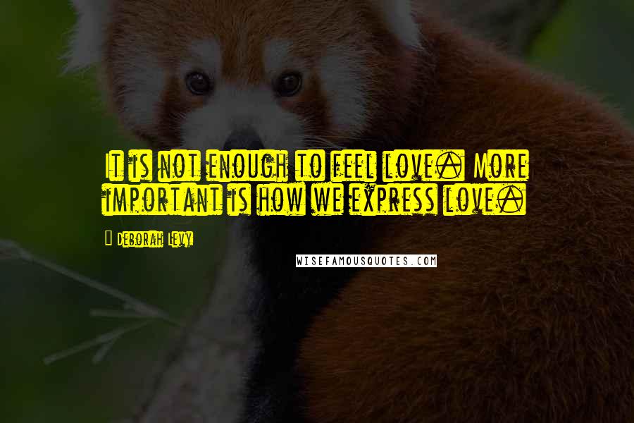 Deborah Levy Quotes: It is not enough to feel love. More important is how we express love.