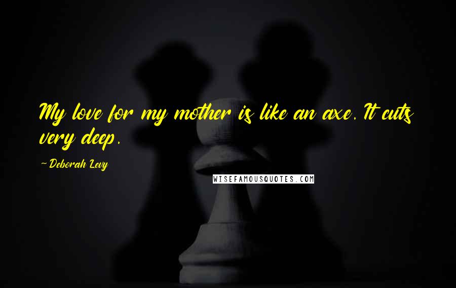 Deborah Levy Quotes: My love for my mother is like an axe. It cuts very deep.