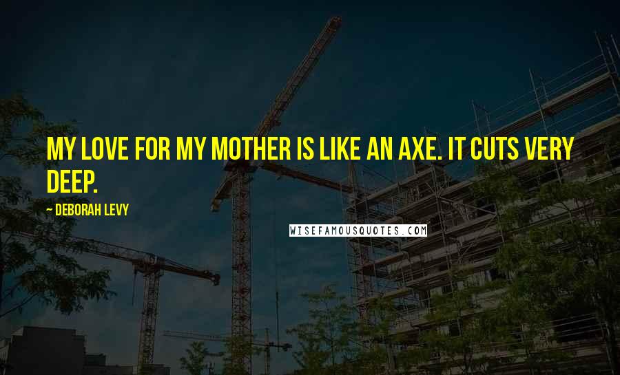 Deborah Levy Quotes: My love for my mother is like an axe. It cuts very deep.