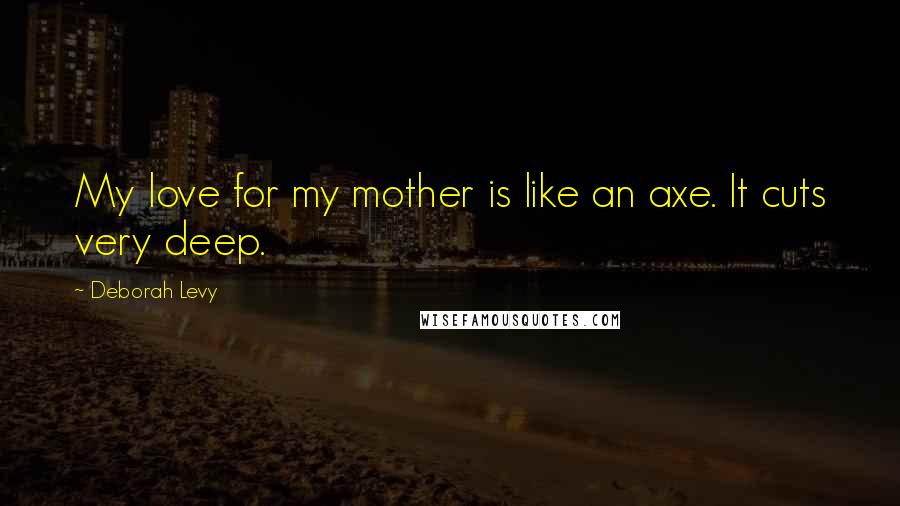 Deborah Levy Quotes: My love for my mother is like an axe. It cuts very deep.