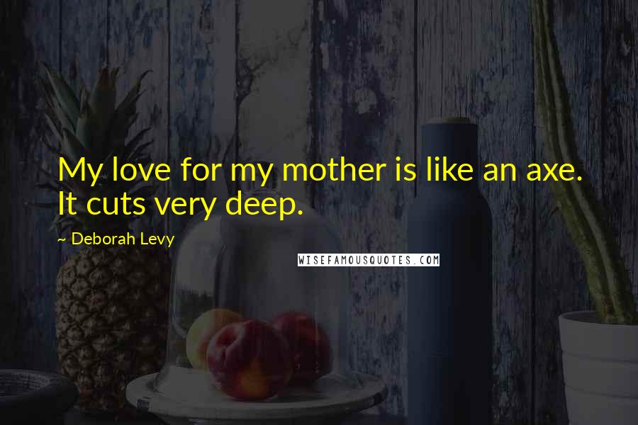 Deborah Levy Quotes: My love for my mother is like an axe. It cuts very deep.