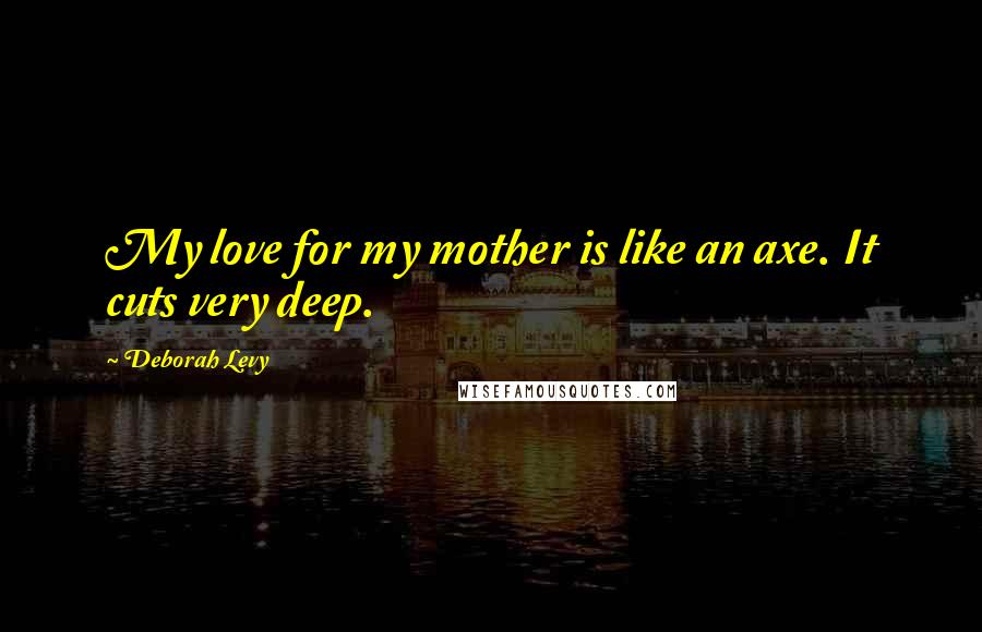 Deborah Levy Quotes: My love for my mother is like an axe. It cuts very deep.