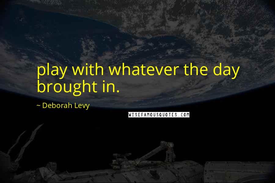 Deborah Levy Quotes: play with whatever the day brought in.