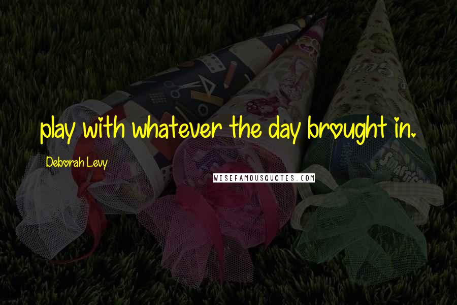 Deborah Levy Quotes: play with whatever the day brought in.