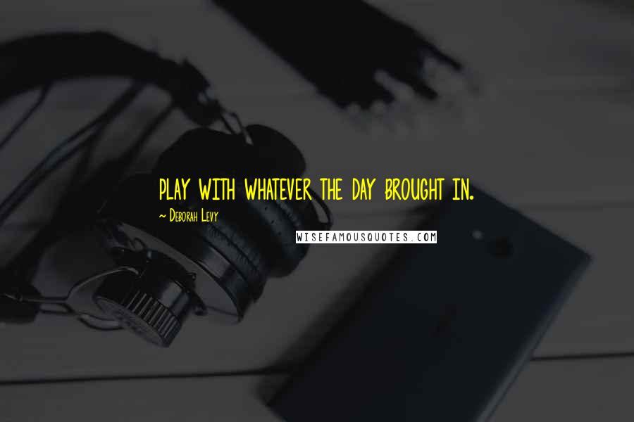 Deborah Levy Quotes: play with whatever the day brought in.