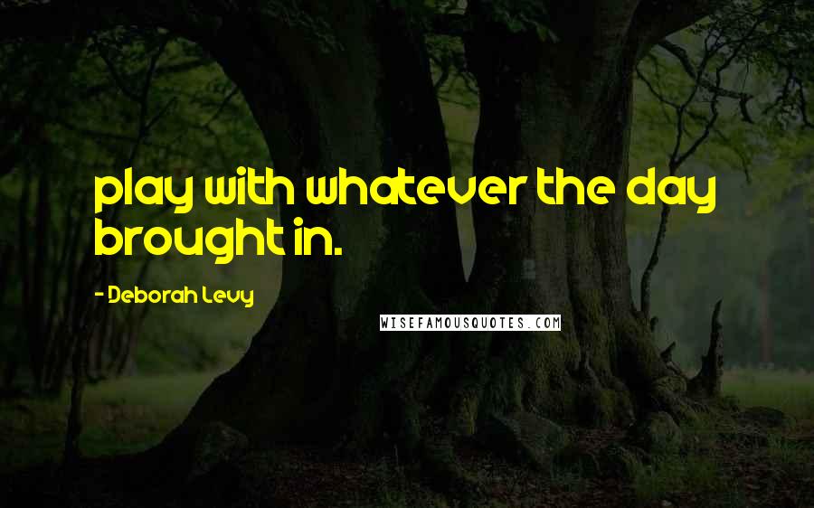 Deborah Levy Quotes: play with whatever the day brought in.