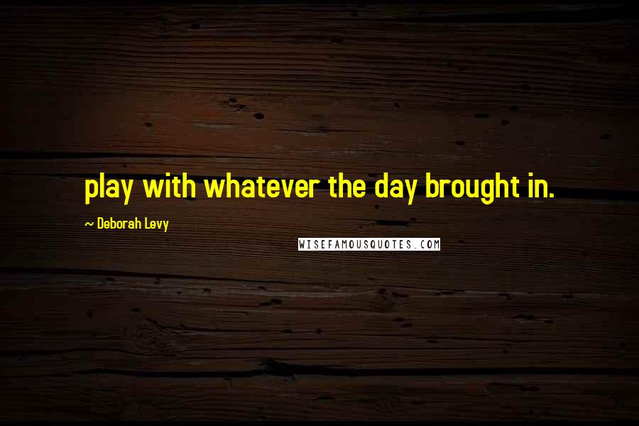 Deborah Levy Quotes: play with whatever the day brought in.