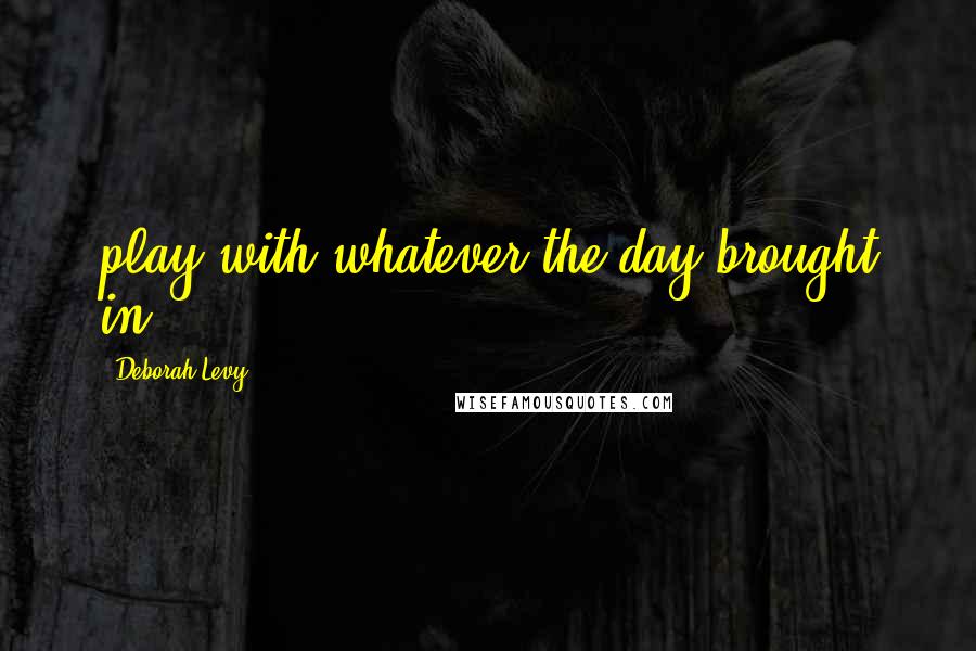 Deborah Levy Quotes: play with whatever the day brought in.