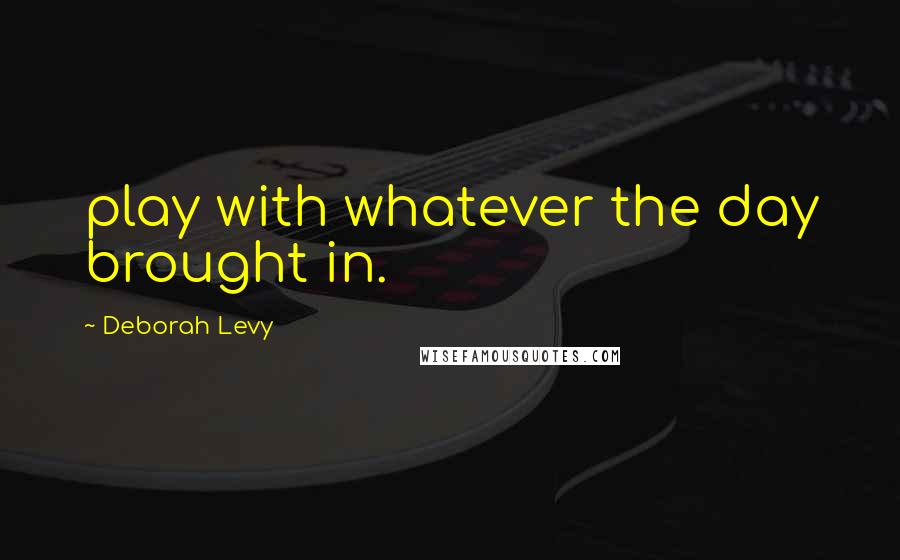 Deborah Levy Quotes: play with whatever the day brought in.