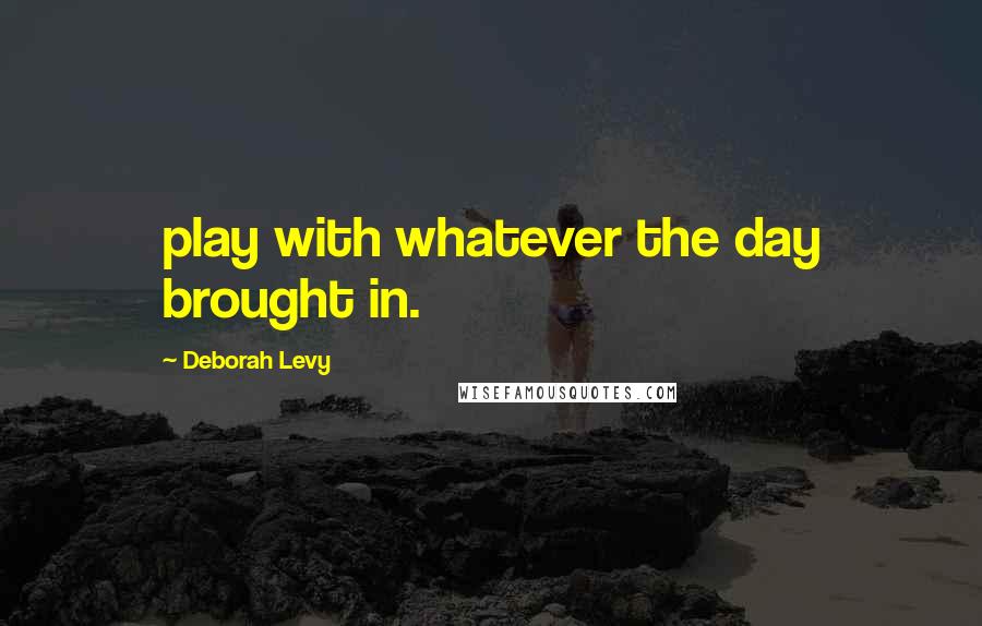 Deborah Levy Quotes: play with whatever the day brought in.