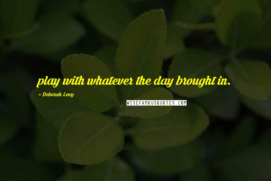 Deborah Levy Quotes: play with whatever the day brought in.