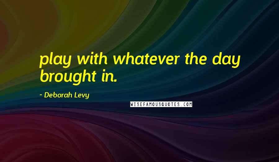 Deborah Levy Quotes: play with whatever the day brought in.