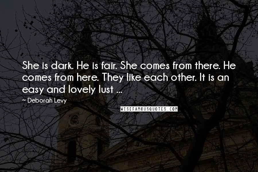 Deborah Levy Quotes: She is dark. He is fair. She comes from there. He comes from here. They like each other. It is an easy and lovely lust ...