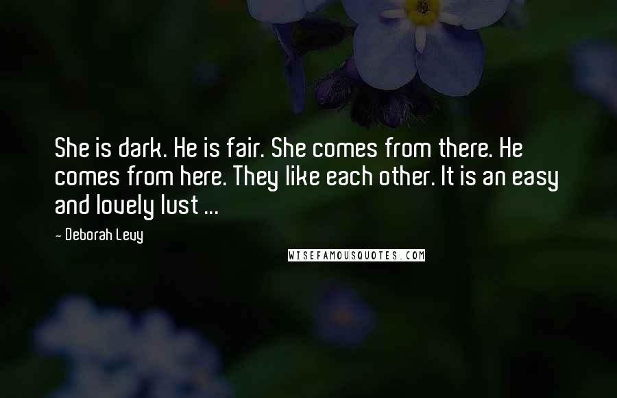 Deborah Levy Quotes: She is dark. He is fair. She comes from there. He comes from here. They like each other. It is an easy and lovely lust ...