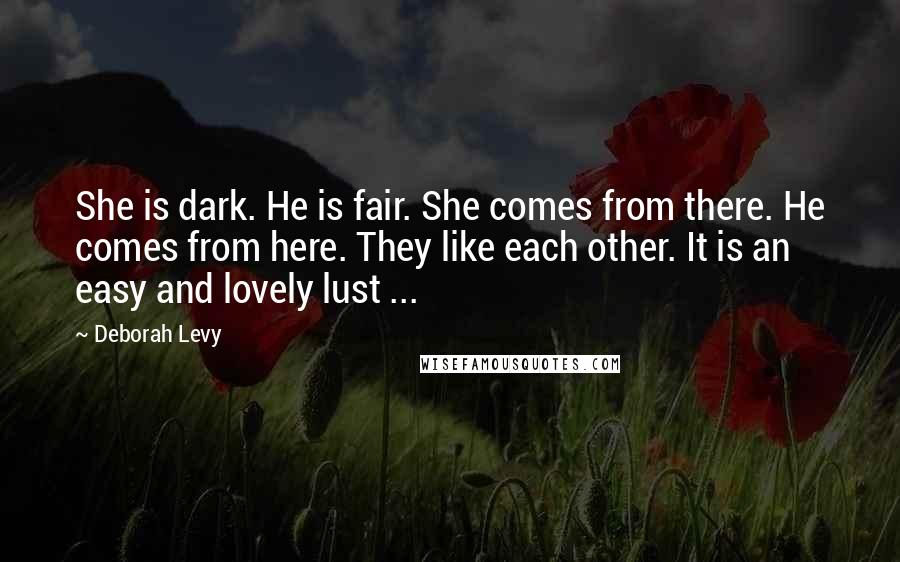 Deborah Levy Quotes: She is dark. He is fair. She comes from there. He comes from here. They like each other. It is an easy and lovely lust ...