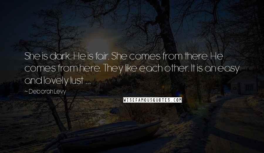 Deborah Levy Quotes: She is dark. He is fair. She comes from there. He comes from here. They like each other. It is an easy and lovely lust ...