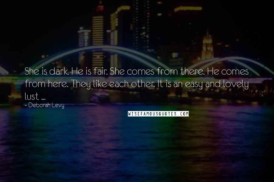 Deborah Levy Quotes: She is dark. He is fair. She comes from there. He comes from here. They like each other. It is an easy and lovely lust ...