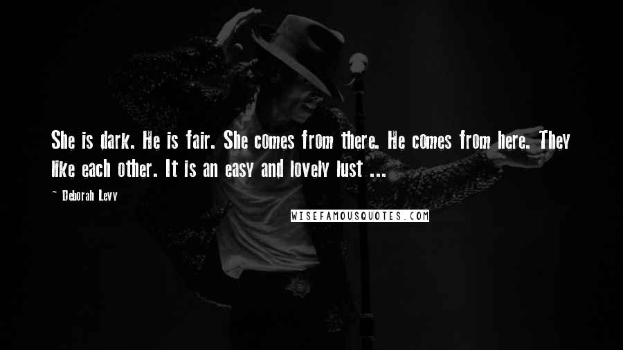 Deborah Levy Quotes: She is dark. He is fair. She comes from there. He comes from here. They like each other. It is an easy and lovely lust ...
