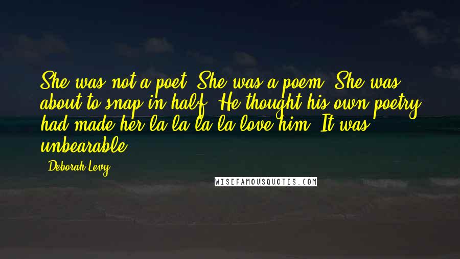 Deborah Levy Quotes: She was not a poet. She was a poem. She was about to snap in half. He thought his own poetry had made her la la la la love him. It was unbearable.