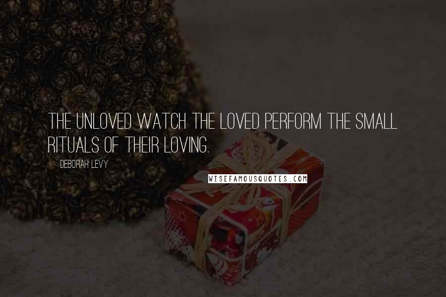 Deborah Levy Quotes: The unloved watch the loved perform the small rituals of their loving.