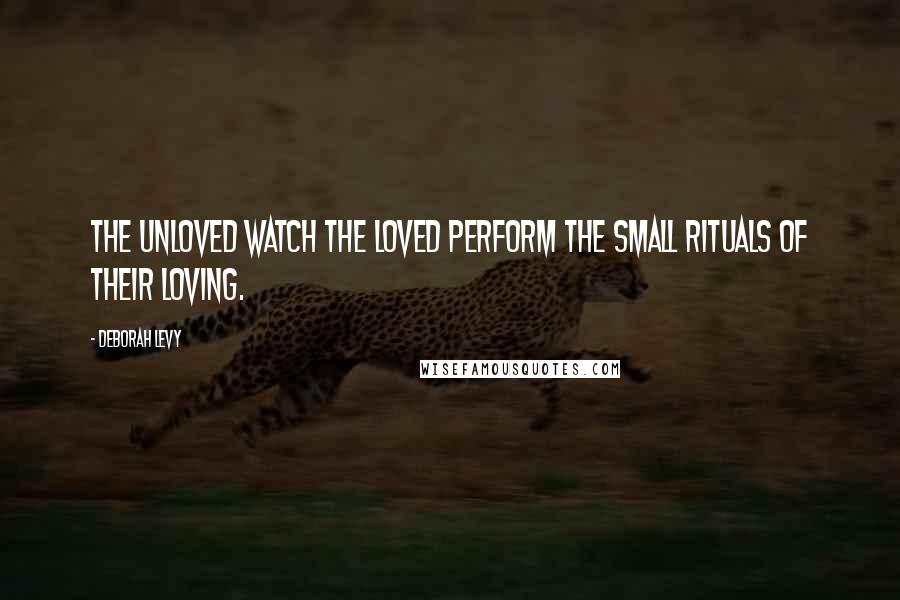 Deborah Levy Quotes: The unloved watch the loved perform the small rituals of their loving.