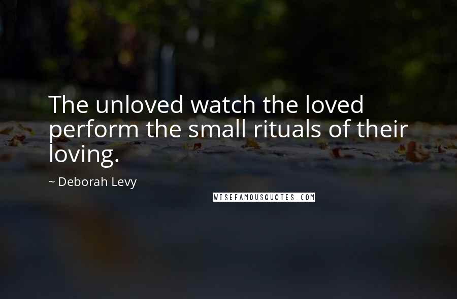 Deborah Levy Quotes: The unloved watch the loved perform the small rituals of their loving.