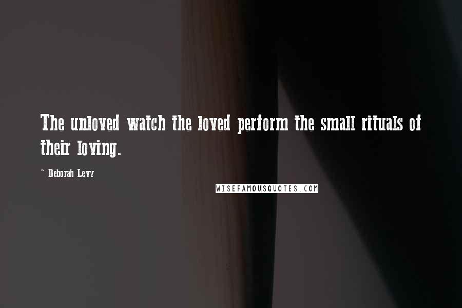 Deborah Levy Quotes: The unloved watch the loved perform the small rituals of their loving.