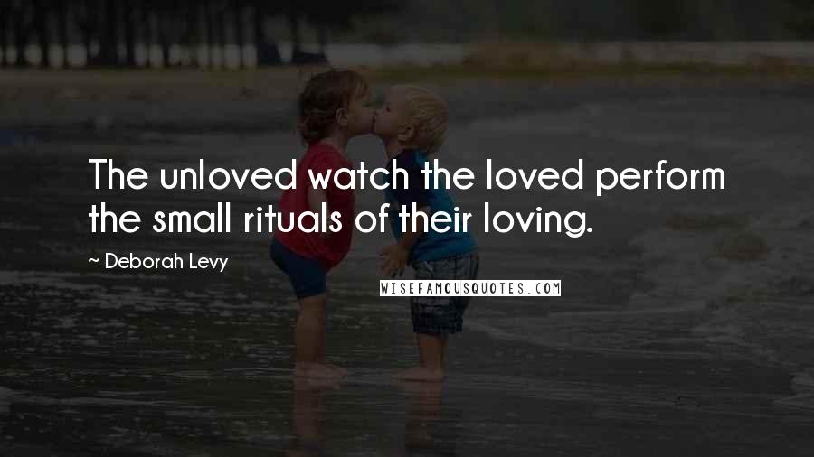 Deborah Levy Quotes: The unloved watch the loved perform the small rituals of their loving.