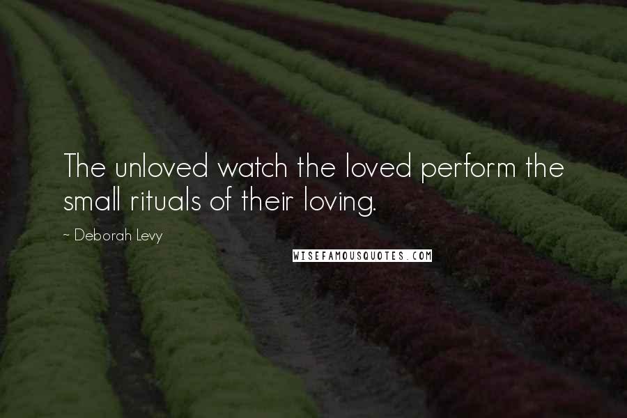 Deborah Levy Quotes: The unloved watch the loved perform the small rituals of their loving.