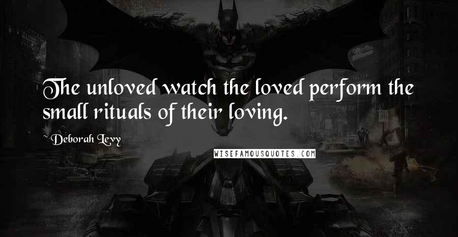 Deborah Levy Quotes: The unloved watch the loved perform the small rituals of their loving.