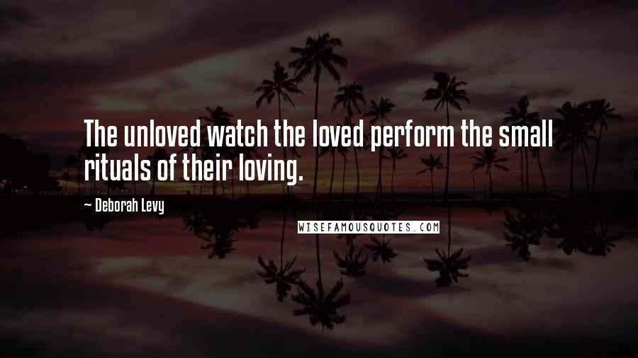 Deborah Levy Quotes: The unloved watch the loved perform the small rituals of their loving.