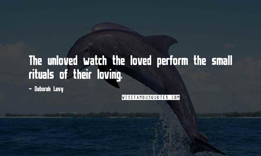 Deborah Levy Quotes: The unloved watch the loved perform the small rituals of their loving.