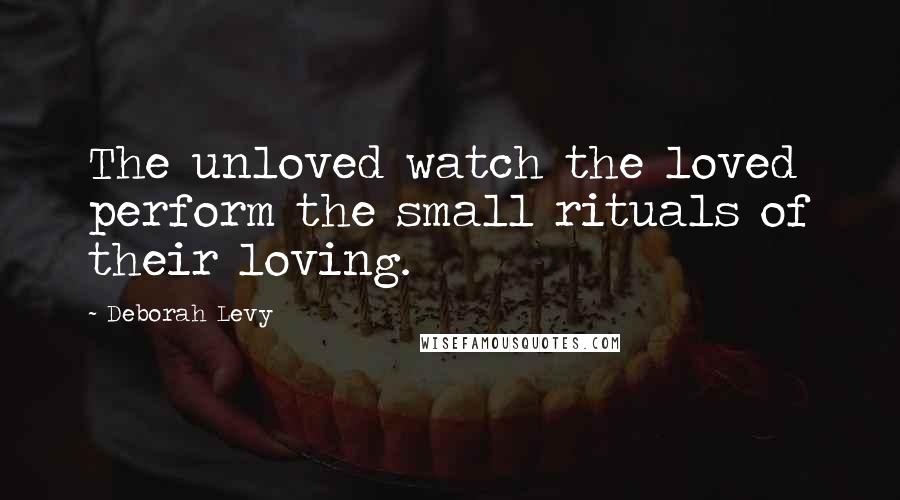 Deborah Levy Quotes: The unloved watch the loved perform the small rituals of their loving.