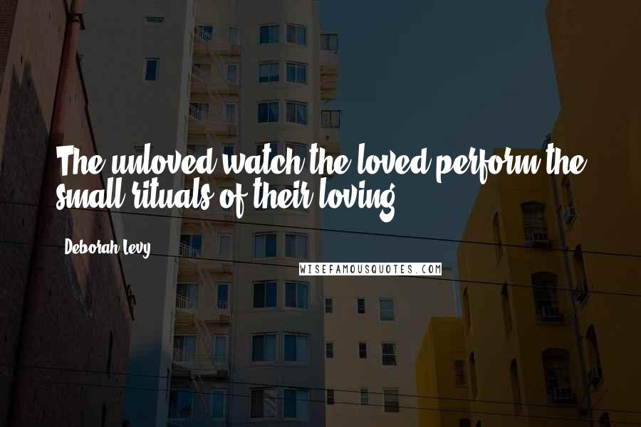 Deborah Levy Quotes: The unloved watch the loved perform the small rituals of their loving.