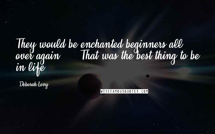 Deborah Levy Quotes: They would be enchanted beginners all over again, ... That was the best thing to be in life.