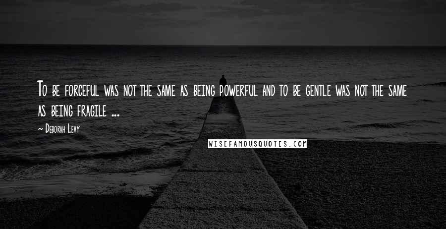 Deborah Levy Quotes: To be forceful was not the same as being powerful and to be gentle was not the same as being fragile ...