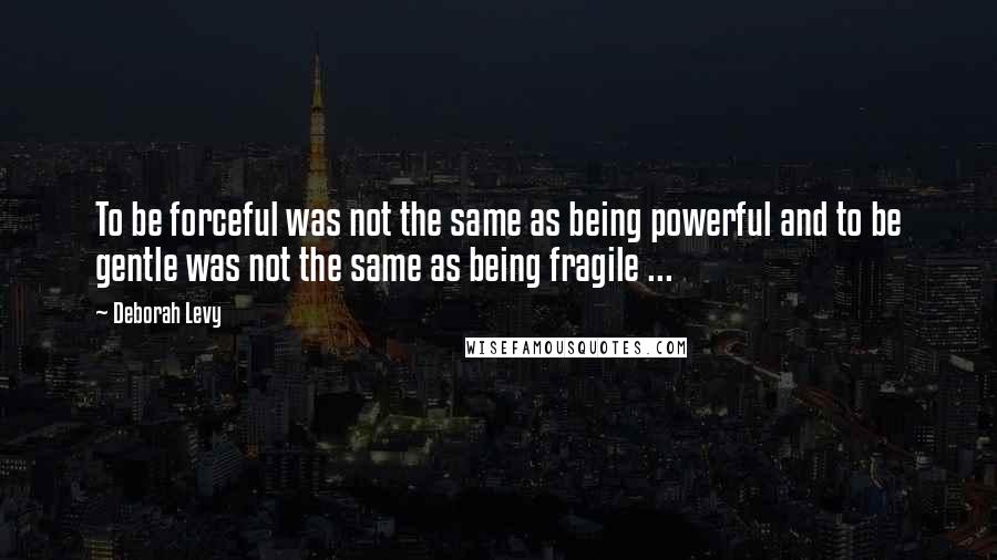 Deborah Levy Quotes: To be forceful was not the same as being powerful and to be gentle was not the same as being fragile ...