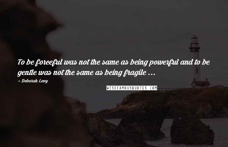 Deborah Levy Quotes: To be forceful was not the same as being powerful and to be gentle was not the same as being fragile ...