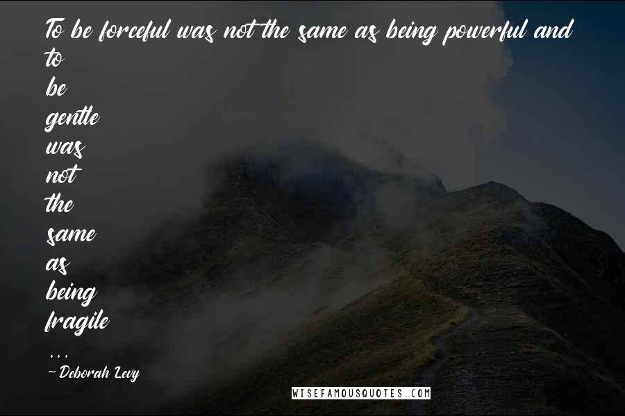 Deborah Levy Quotes: To be forceful was not the same as being powerful and to be gentle was not the same as being fragile ...