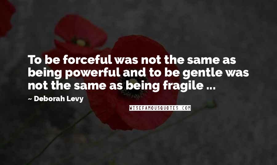 Deborah Levy Quotes: To be forceful was not the same as being powerful and to be gentle was not the same as being fragile ...