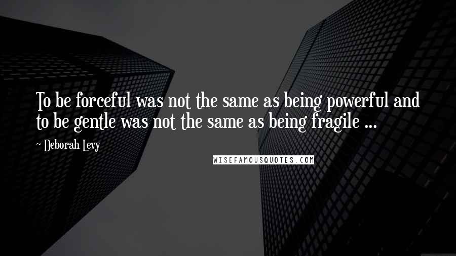 Deborah Levy Quotes: To be forceful was not the same as being powerful and to be gentle was not the same as being fragile ...