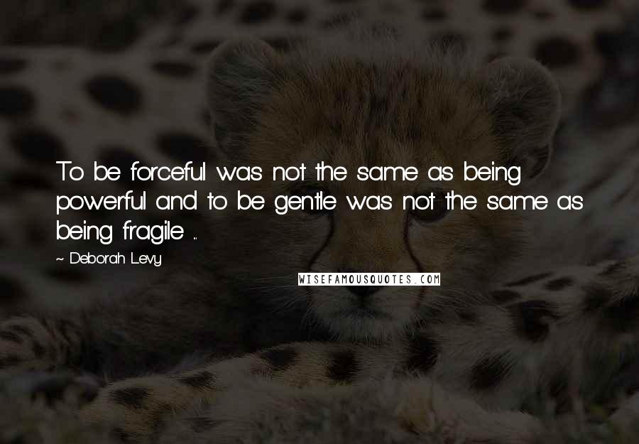 Deborah Levy Quotes: To be forceful was not the same as being powerful and to be gentle was not the same as being fragile ...