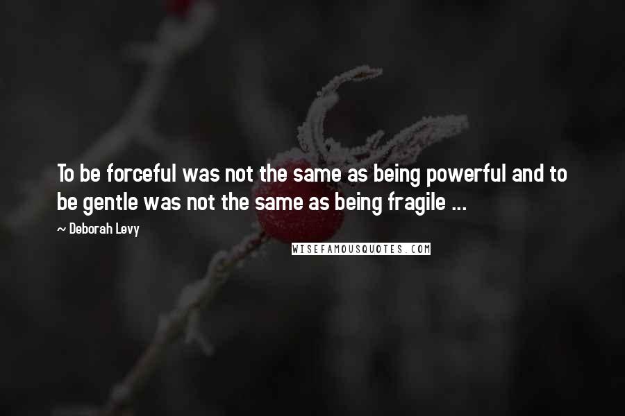 Deborah Levy Quotes: To be forceful was not the same as being powerful and to be gentle was not the same as being fragile ...