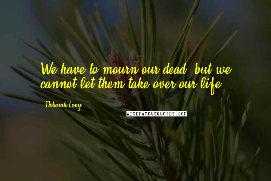 Deborah Levy Quotes: We have to mourn our dead, but we cannot let them take over our life.