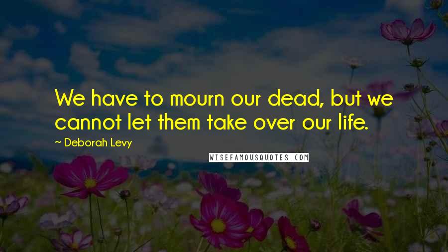 Deborah Levy Quotes: We have to mourn our dead, but we cannot let them take over our life.