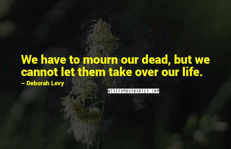Deborah Levy Quotes: We have to mourn our dead, but we cannot let them take over our life.