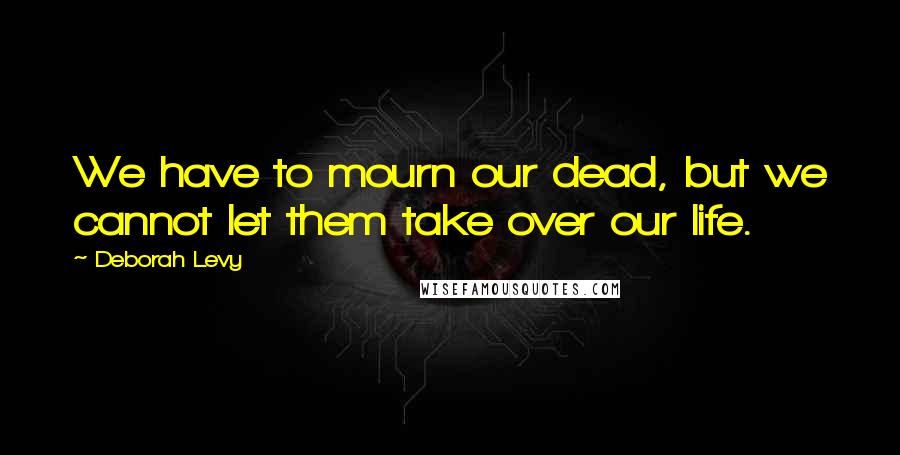 Deborah Levy Quotes: We have to mourn our dead, but we cannot let them take over our life.